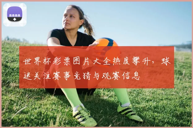 世界杯彩票图片大全热度攀升，球迷关注赛事竞猜与观赛信息