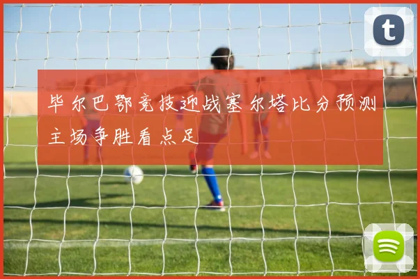 毕尔巴鄂竞技迎战塞尔塔比分预测主场争胜看点足
