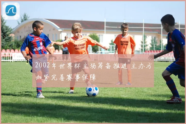 2002年世界杯主场筹备推进 主办方加紧完善赛事保障