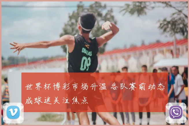 世界杯博彩市场升温 各队赛前动态成球迷关注焦点
