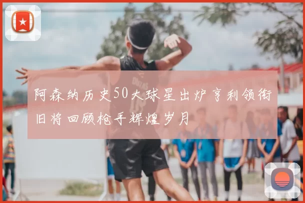 阿森纳历史50大球星出炉亨利领衔旧将回顾枪手辉煌岁月