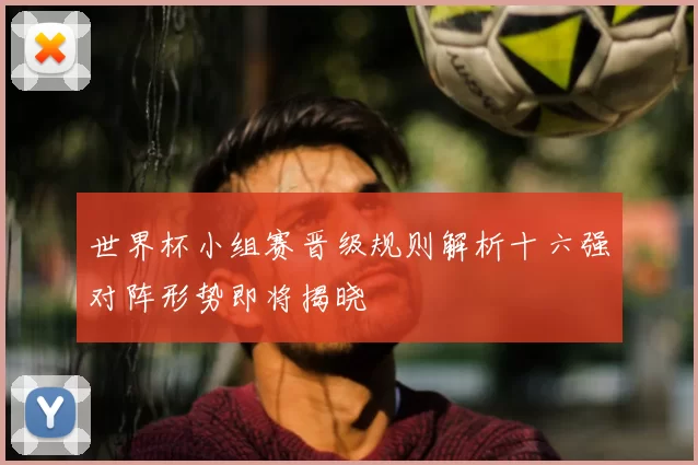 世界杯小组赛晋级规则解析十六强对阵形势即将揭晓