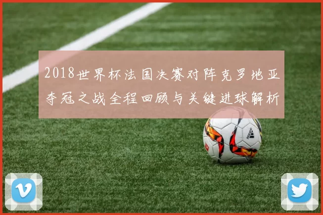 2018世界杯法国决赛对阵克罗地亚夺冠之战全程回顾与关键进球解析