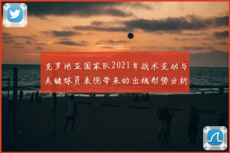 克罗地亚国家队2021年战术变动与关键球员表现带来的出线形势分析
