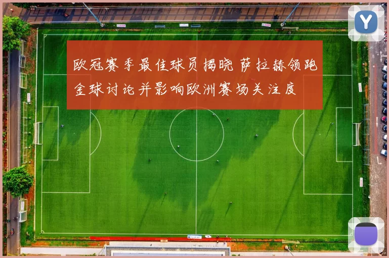 欧冠赛季最佳球员揭晓 萨拉赫领跑金球讨论并影响欧洲赛场关注度