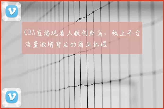 CBA直播观看人数创新高，线上平台流量激增背后的商业机遇