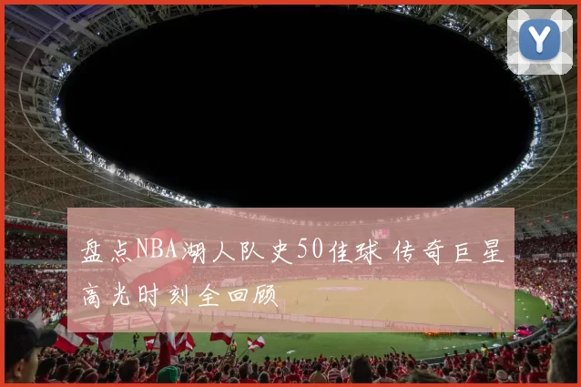 盘点NBA湖人队史50佳球 传奇巨星高光时刻全回顾