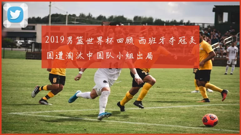 2019男篮世界杯回顾 西班牙夺冠美国遭淘汰中国队小组出局