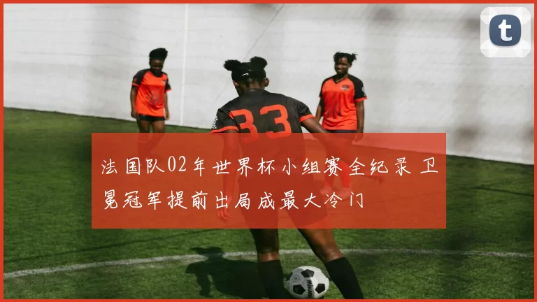 法国队02年世界杯小组赛全纪录 卫冕冠军提前出局成最大冷门