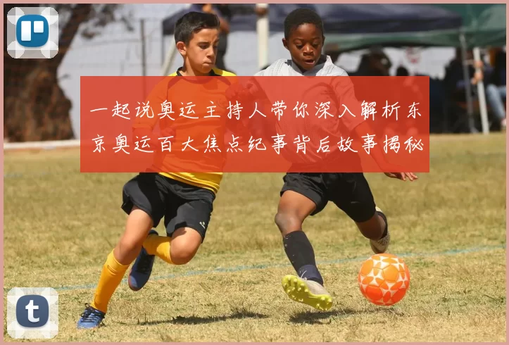 一起说奥运主持人带你深入解析东京奥运百大焦点纪事背后故事揭秘