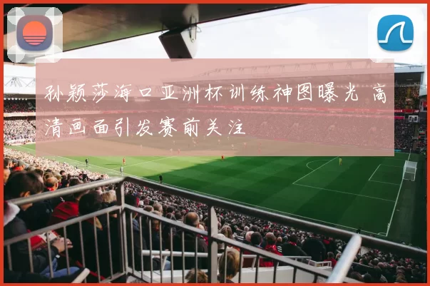 孙颖莎海口亚洲杯训练神图曝光 高清画面引发赛前关注