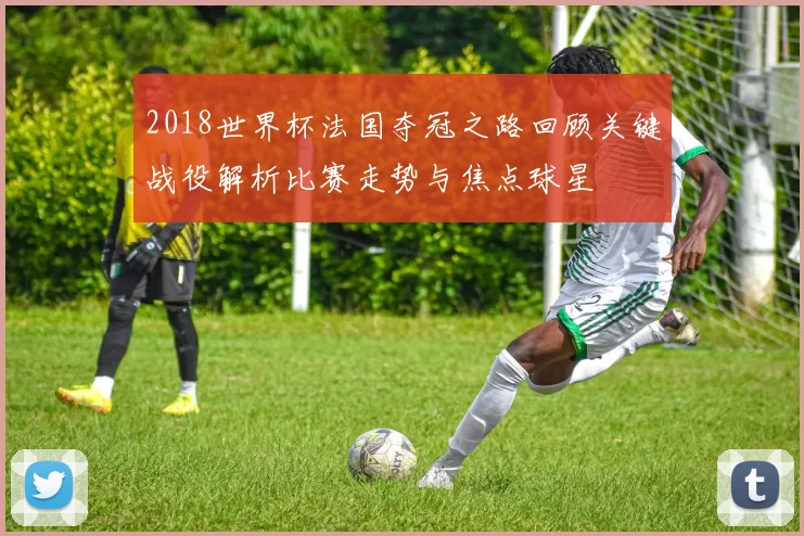 2018世界杯法国夺冠之路回顾关键战役解析比赛走势与焦点球星