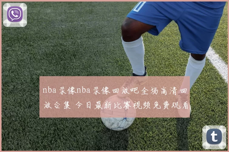 nba录像nba录像回放吧全场高清回放合集 今日最新比赛视频免费观看