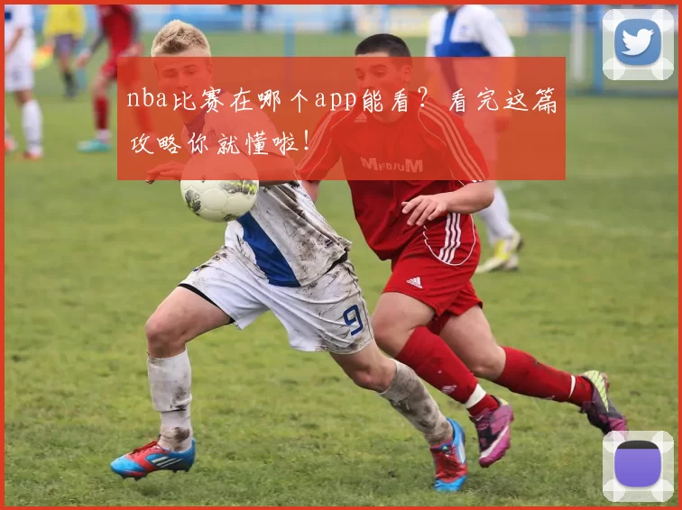 nba比赛在哪个app能看？看完这篇攻略你就懂啦！