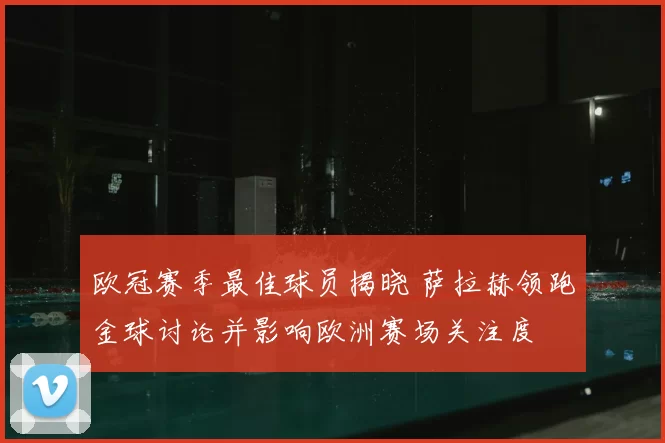 欧冠赛季最佳球员揭晓 萨拉赫领跑金球讨论并影响欧洲赛场关注度