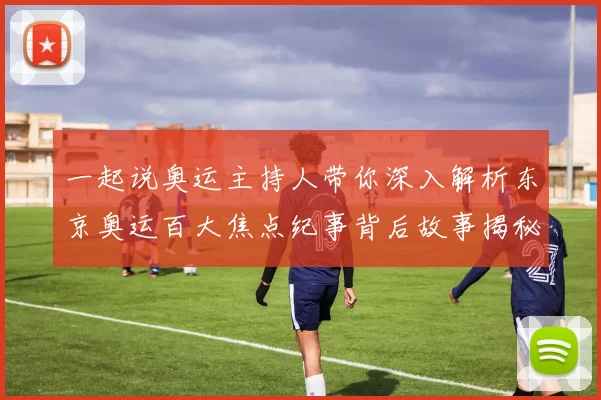 一起说奥运主持人带你深入解析东京奥运百大焦点纪事背后故事揭秘