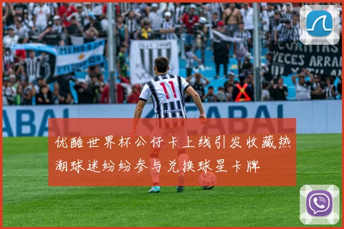 优酷世界杯公仔卡上线引发收藏热潮球迷纷纷参与兑换球星卡牌