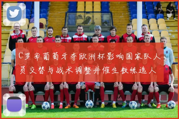 C罗率葡萄牙夺欧洲杯影响国家队人员交替与战术调整并催生教练选人考量