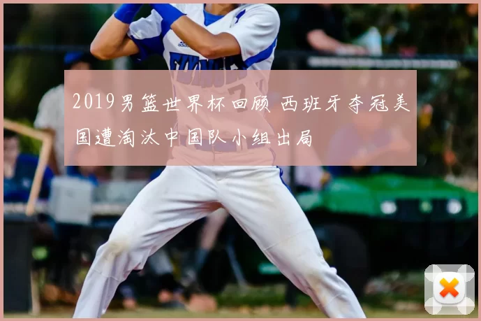 2019男篮世界杯回顾 西班牙夺冠美国遭淘汰中国队小组出局