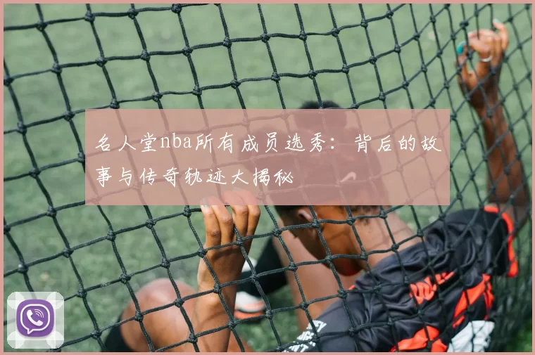 名人堂nba所有成员选秀:背后的故事与传奇轨迹大揭秘