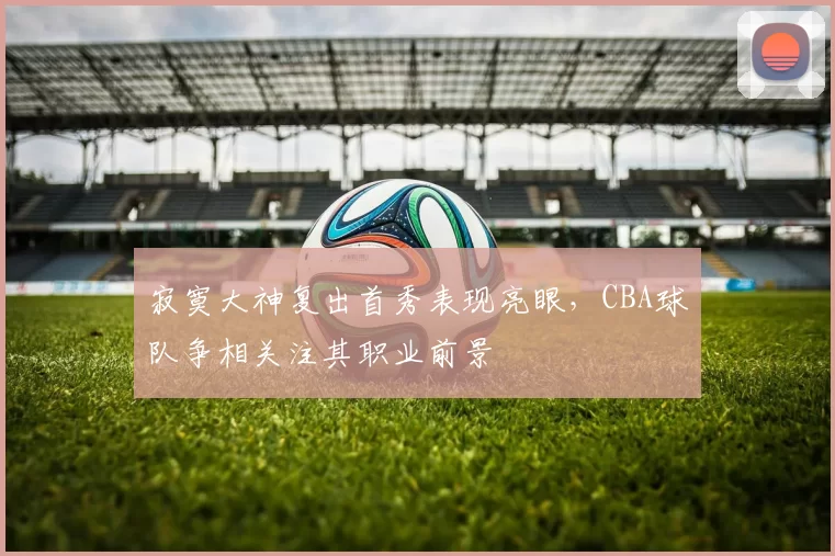 寂寞大神复出首秀表现亮眼，CBA球队争相关注其职业前景