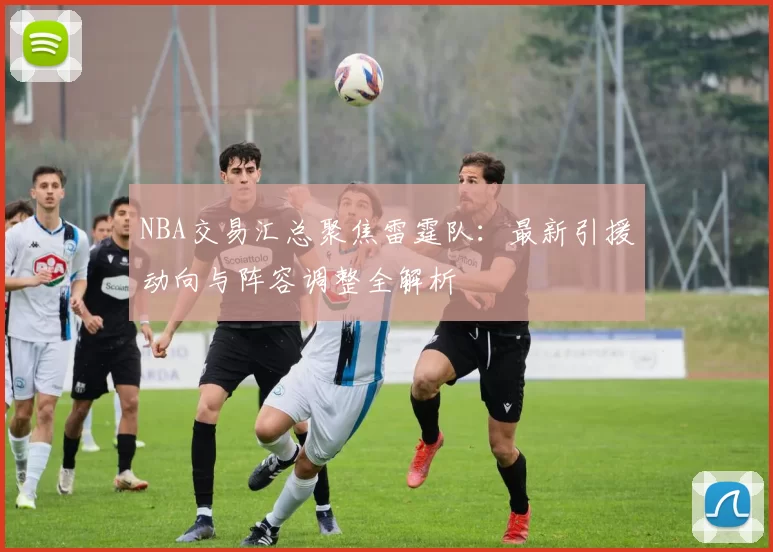 NBA交易汇总聚焦雷霆队:最新引援动向与阵容调整全解析