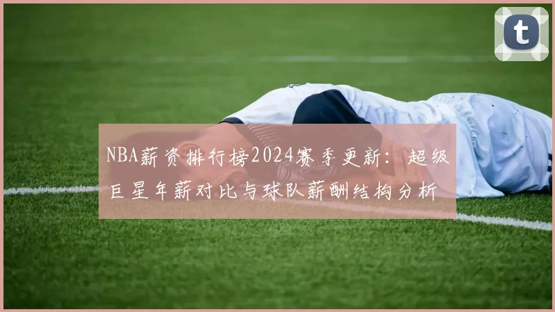 NBA薪资排行榜2024赛季更新：超级巨星年薪对比与球队薪酬结构分析