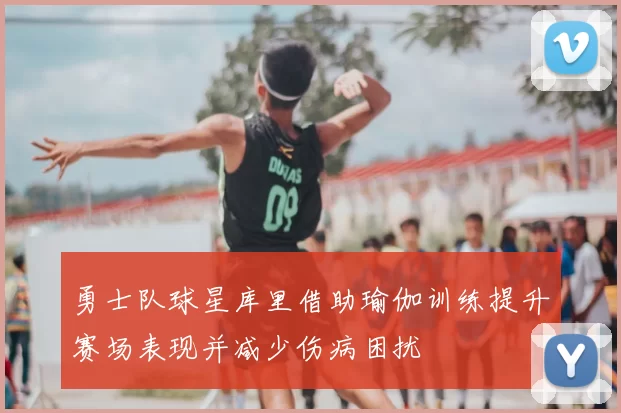 勇士队球星库里借助瑜伽训练提升赛场表现并减少伤病困扰