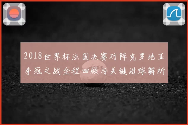2018世界杯法国决赛对阵克罗地亚夺冠之战全程回顾与关键进球解析