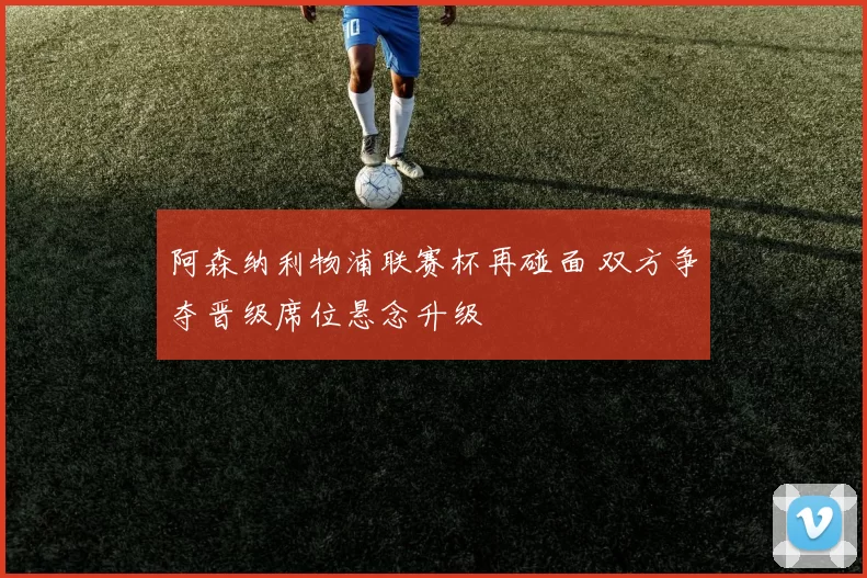 阿森纳利物浦联赛杯再碰面 双方争夺晋级席位悬念升级