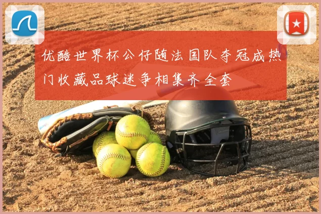 优酷世界杯公仔随法国队夺冠成热门收藏品球迷争相集齐全套