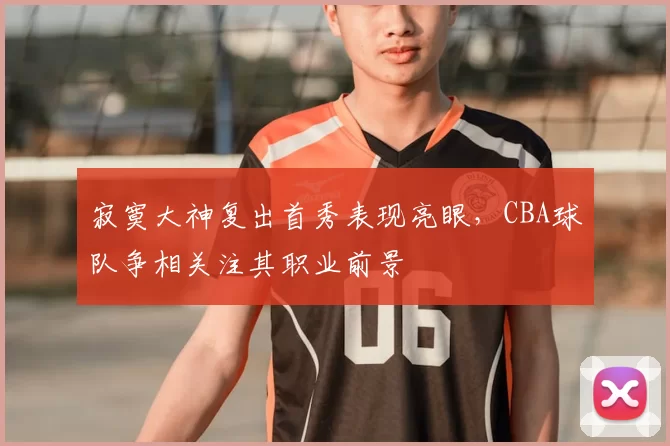 寂寞大神复出首秀表现亮眼,CBA球队争相关注其职业前景