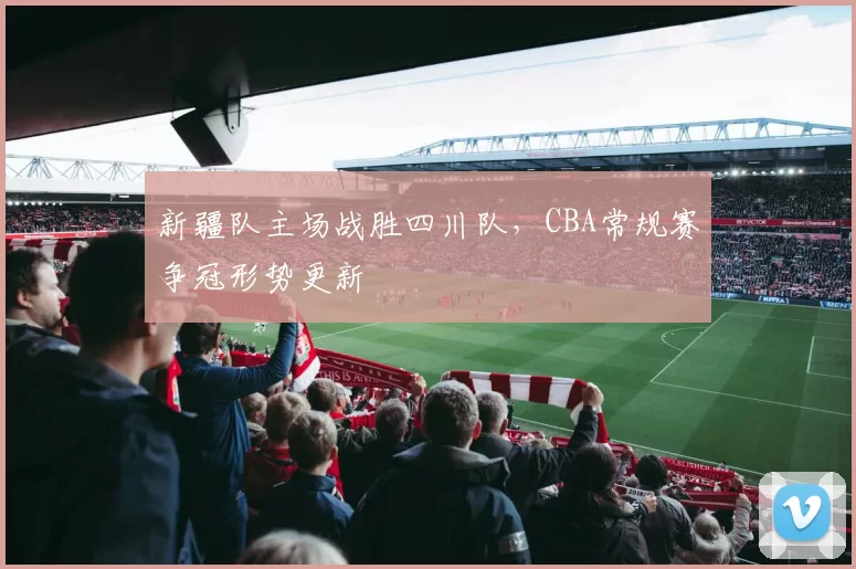 新疆队主场战胜四川队,CBA常规赛争冠形势更新
