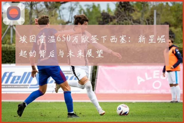 埃因霍温650万欧签下西塞:新星崛起的背后与未来展望