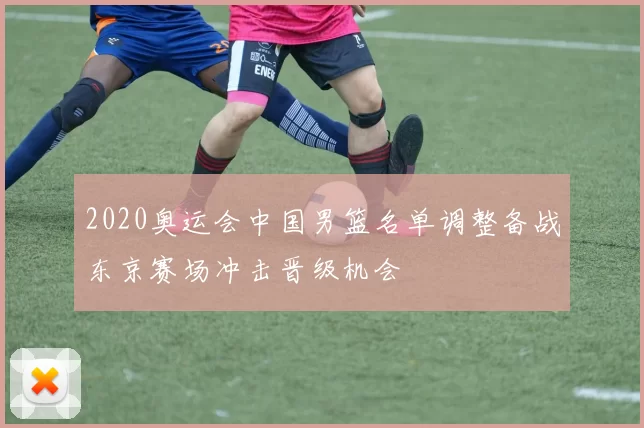 2020奥运会中国男篮名单调整备战东京赛场冲击晋级机会