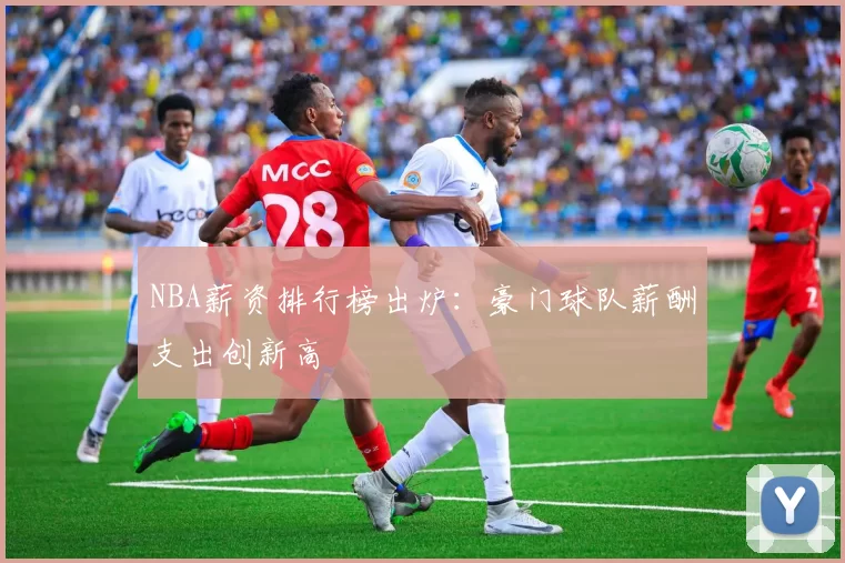 NBA薪资排行榜出炉:豪门球队薪酬支出创新高