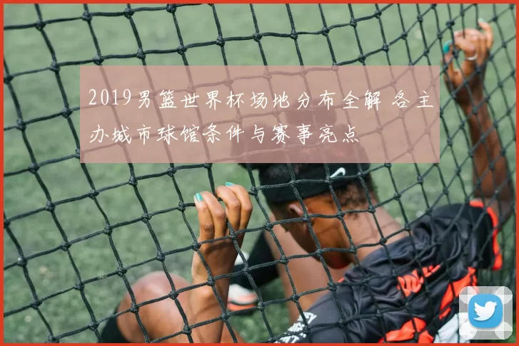 2019男篮世界杯场地分布全解 各主办城市球馆条件与赛事亮点