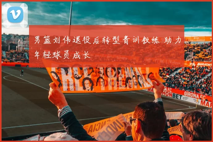 男篮刘伟退役后转型青训教练 助力年轻球员成长