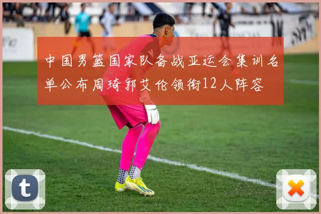 中国男篮国家队备战亚运会集训名单公布周琦郭艾伦领衔12人阵容