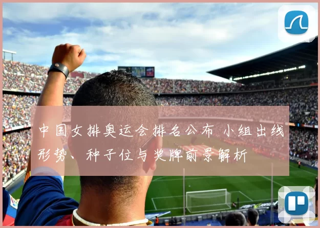 中国女排奥运会排名公布 小组出线形势、种子位与奖牌前景解析
