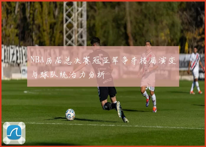NBA历届总决赛冠亚军争夺格局演变与球队统治力分析
