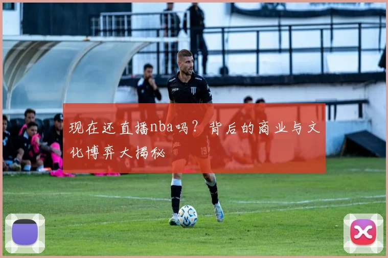 现在还直播nba吗?背后的商业与文化博弈大揭秘