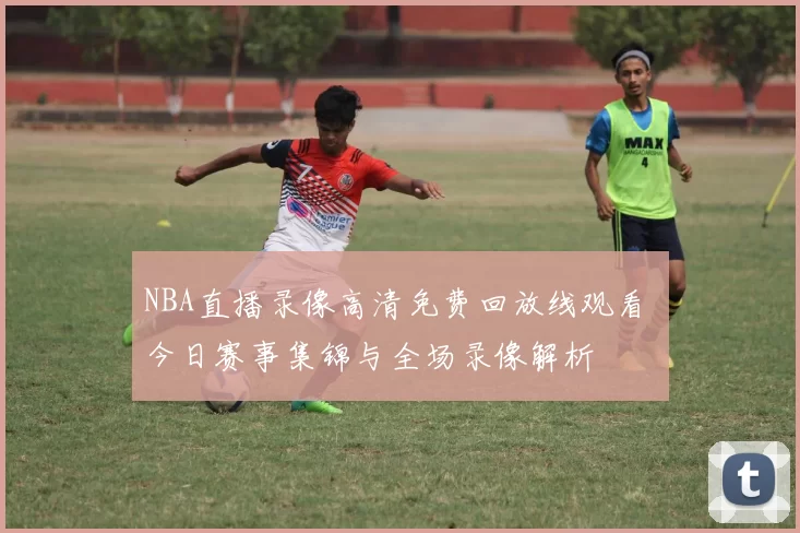 NBA直播录像高清免费回放线观看 今日赛事集锦与全场录像解析