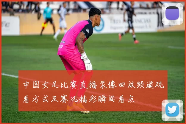 中国女足比赛直播录像回放频道观看方式及赛况精彩瞬间看点