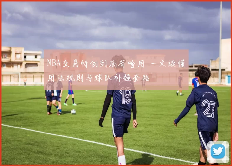 NBA交易特例到底有啥用 一文读懂用法规则与球队补强套路