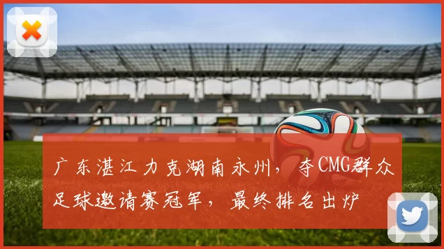 广东湛江力克湖南永州,夺CMG群众足球邀请赛冠军,最终排名出炉