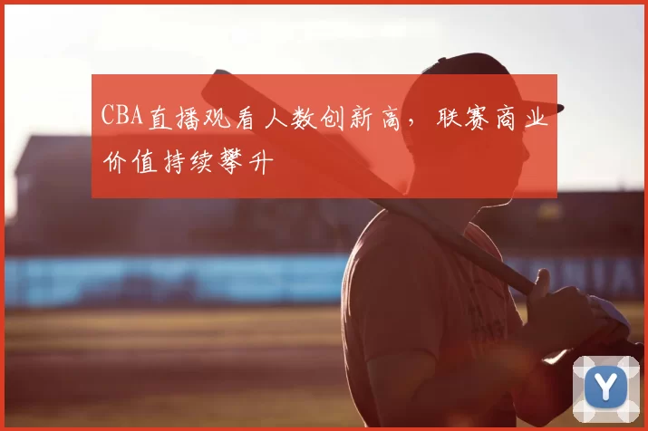 CBA直播观看人数创新高，联赛商业价值持续攀升