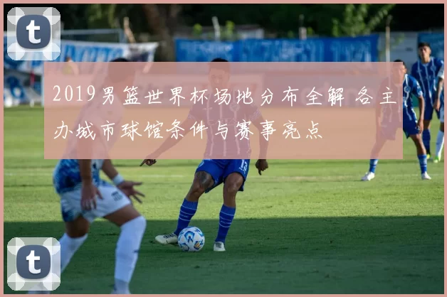 2019男篮世界杯场地分布全解 各主办城市球馆条件与赛事亮点