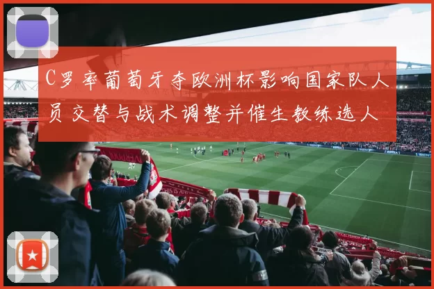 C罗率葡萄牙夺欧洲杯影响国家队人员交替与战术调整并催生教练选人考量