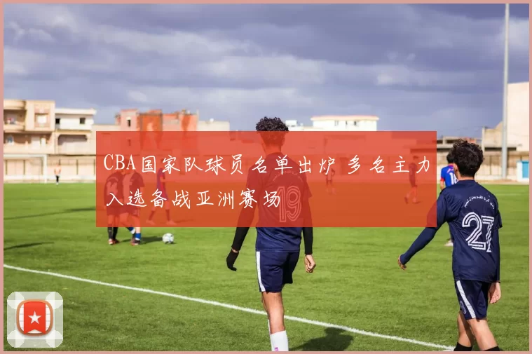 CBA国家队球员名单出炉 多名主力入选备战亚洲赛场